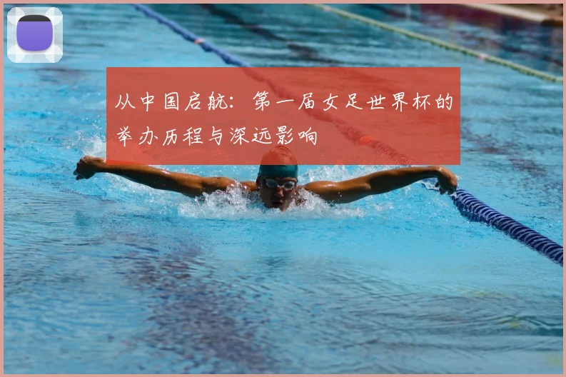 从中国启航：第一届女足世界杯的举办历程与深远影响