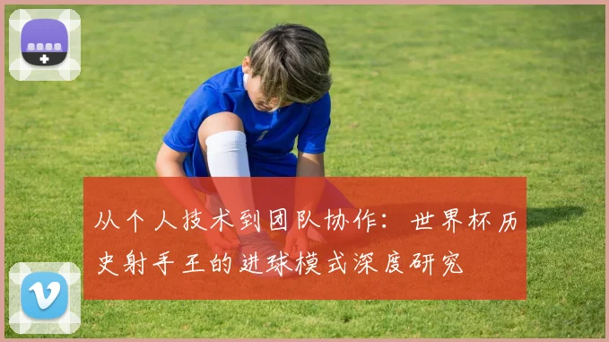 从个人技术到团队协作：世界杯历史射手王的进球模式深度研究