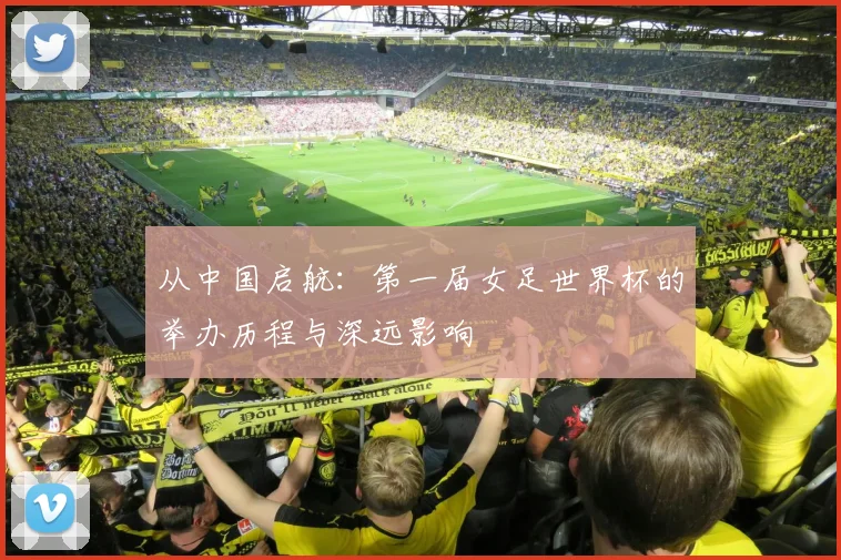 从中国启航：第一届女足世界杯的举办历程与深远影响