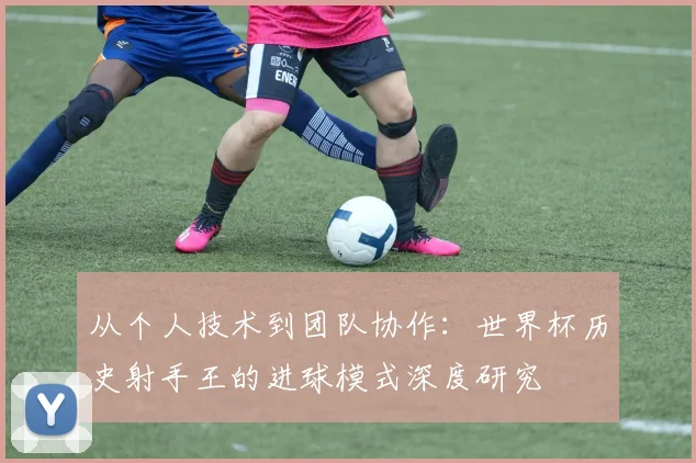 从个人技术到团队协作：世界杯历史射手王的进球模式深度研究