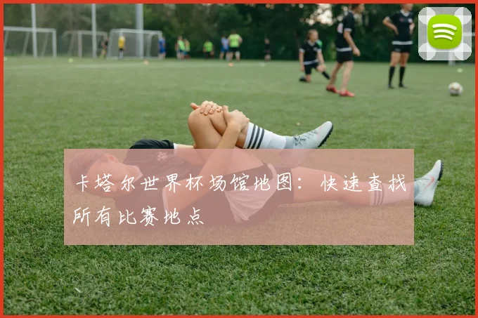 卡塔尔世界杯场馆地图：快速查找所有比赛地点