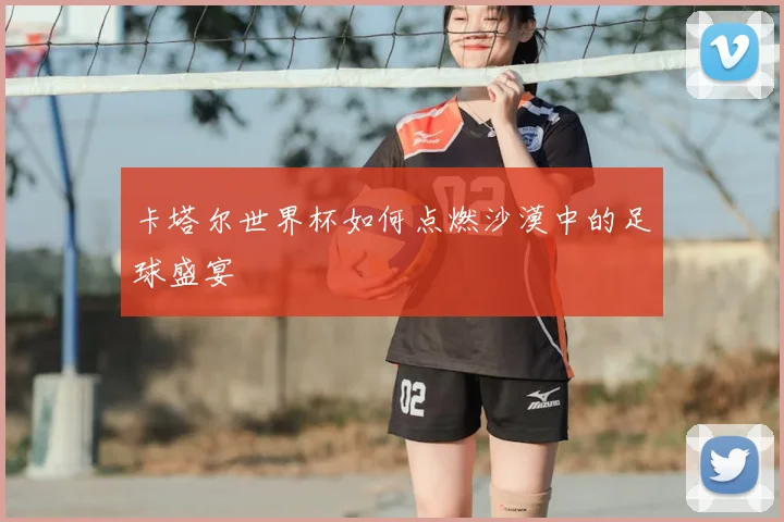 卡塔尔世界杯如何点燃沙漠中的足球盛宴
